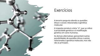 Exercícios
A terceira pergunta aborda as questões
éticas e sociais relacionadas à genética
molecular.
A resposta correta é a letra "a", que se refere
à privacidade genética e à modificação
genética em seres humanos.
As demais alternativas apresentam outras
possibilidades de questões éticas e sociais
relacionadas à genética molecular, mas não
são as principais.
 