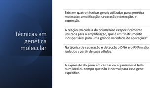 Técnicas em
genética
molecular
Existem quatro técnicas gerais utilizadas para genética
molecular: amplificação, separação e detecção, e
expressão.
A reação em cadeia da polimerase é especificamente
utilizada para a amplificação, que é um "instrumento
indispensável para uma grande variedade de aplicações".
Na técnica de separação e detecção o DNA e o RNAm são
isolados a partir de suas células.
A expressão do gene em células ou organismos é feita
num local ou tempo que não é normal para esse gene
específico.
 