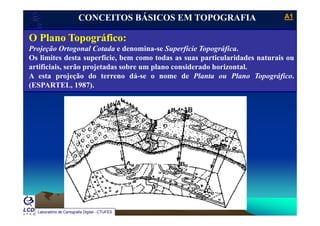 A1A1
Laboratório de Topografia e Cartografia - CTUFES
___________________________________________________________
CONCEITOS BÁSICOS EM TOPOGRAFIA
O Pl T áfiO Plano Topográfico:
Projeção Ortogonal Cotada e denomina-se Superfície Topográfica.
Os limites desta superfície, bem como todas as suas particularidades naturais oup p
artificiais, serão projetadas sobre um plano considerado horizontal.
A esta projeção do terreno dá-se o nome de Planta ou Plano Topográfico.
(ESPARTEL, 1987).(ESPARTEL, 1987).
Laboratório de Cartografia Digital - CTUFES
 