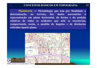 A1A1
Laboratório de Topografia e Cartografia - CTUFES
___________________________________________________________
Planimetria ⇒ Metodologia que tem por finalidade a
CONCEITOS BÁSICOS EM TOPOGRAFIA
Planimetria ⇒ Metodologia que tem por finalidade a
determinação, no terreno, dos dados necessários à
representação em plano horizontal, da forma e da posiçãop ç p , p ç
relativas de todos os acidentes que nele se encontram,
comportando, assim, a medida de ângulos e de distâncias
referidas àquele plano.
Laboratório de Cartografia Digital - CTUFES
 