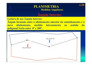 A4A444
Laboratório de Topografia e Cartografia - CTUFES
PLANIMETRIA
Medidas Angulares:
___________________________________________________________
p g g Medidas Angulares:
Ângulo Interno:
ÂLeitura de um Ângulo Interno:
Ângulo formado entre o alinhamento anterior do caminhamento e o
novo alinhamento medido internamente ao sentido danovo alinhamento, medido internamente ao sentido da
poligonal.Varia entre 0º e 180º.
Defl. Direita (DD)
Âng. Interno (Î)
2
4
Î
Â (Î)
1
4
Î
Î
Âng. Interno (Î)
Para:
3
Para:
 
