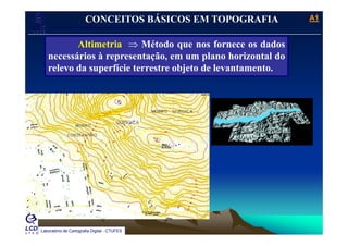 A1A1
Laboratório de Topografia e Cartografia - CTUFES
___________________________________________________________
CONCEITOS BÁSICOS EM TOPOGRAFIA
Altimetria ⇒ Método que nos fornece os dados
necessários à representação, em um plano horizontal do
relevo da superfície terrestre objeto de levantamentorelevo da superfície terrestre objeto de levantamento.
Laboratório de Cartografia Digital - CTUFES
 