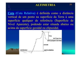 50
Laboratório de Topografia e Cartografia - CTUFES
ALTIMETRIA
___________________________________________________________
p g g
Cota (Cota Relativa) é definida como a distância
vertical de um ponto na superfície da Terra à uma
superfície qualquer de referência (Superfície dep q q ( p
Nível Aparente), podendo estar situada abaixo ou
acima da superfície geoidal ou elipsoidalacima da superfície geoidal ou elipsoidal.
 