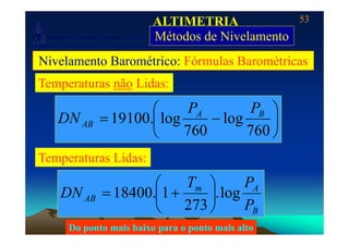 53
Laboratório de Topografia e Cartografia - CTUFES
ALTIMETRIA
Métodos de Nivelamento___________________________________________________________
p g g Métodos de Nivelamento
Nivelamento Barométrico: Fórmulas Barométricas
Temperaturas não Lidas:
⎟
⎞
⎜
⎛
−= loglog.19100 BA
AB
PP
DN ⎟
⎠
⎜
⎝ 760
log
760
log.19100ABDN
PT ⎞⎛
Temperaturas Lidas:
Am
AB
P
PT
DN log.
273
1.18400 ⎟
⎠
⎞
⎜
⎝
⎛
+=
BP273⎠⎝
Do ponto mais baixo para o ponto mais alto
 