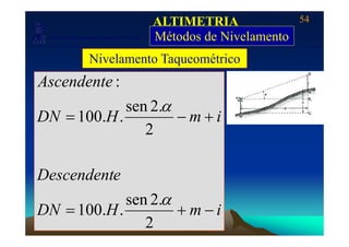 54
Laboratório de Topografia e Cartografia - CTUFES
ALTIMETRIA
Métodos de Nivelamento___________________________________________________________
p g g Métodos de Nivelamento
Nivelamento Taqueométrico
Ascendente :
imHDN +−=
2
.2sen
..100
α
2
eDescendent
iHDN
eDescendent
+
.2sen
100
α
imHDN −+=
2
..100
 