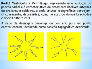 Radial Centrípeto e Centrífugo: representa uma variação do
padrão radial e é característico de áreas com declives internos
de crateras e caldeiras e onde cristas topográficas bordejam,
circularmente, depressões, como no caso de domos brechados
e bacias estruturais.
A rede de drenagem converge da periferia para um ponto
central comum, localizado numa posição topográfica deprimida.
 
