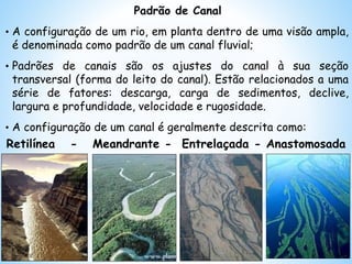 Padrão de Canal
• A configuração de um rio, em planta dentro de uma visão ampla,
é denominada como padrão de um canal fluvial;
• Padrões de canais são os ajustes do canal à sua seção
transversal (forma do leito do canal). Estão relacionados a uma
série de fatores: descarga, carga de sedimentos, declive,
largura e profundidade, velocidade e rugosidade.
• A configuração de um canal é geralmente descrita como:
Retilínea - Meandrante - Entrelaçada - Anastomosada
 