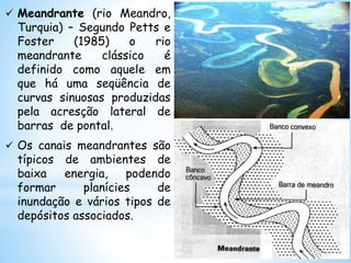 Meandrante (rio Meandro,
Turquia) – Segundo Petts e
Foster (1985) o rio
meandrante clássico é
definido como aquele em
que há uma seqüência de
curvas sinuosas produzidas
pela acresção lateral de
barras de pontal.
 Os canais meandrantes são
típicos de ambientes de
baixa energia, podendo
formar planícies de
inundação e vários tipos de
depósitos associados.
 