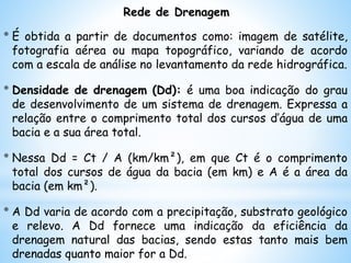 Rede de Drenagem
* É obtida a partir de documentos como: imagem de satélite,
fotografia aérea ou mapa topográfico, variando de acordo
com a escala de análise no levantamento da rede hidrográfica.
* Densidade de drenagem (Dd): é uma boa indicação do grau
de desenvolvimento de um sistema de drenagem. Expressa a
relação entre o comprimento total dos cursos d’água de uma
bacia e a sua área total.
* Nessa Dd = Ct / A (km/km²), em que Ct é o comprimento
total dos cursos de água da bacia (em km) e A é a área da
bacia (em km²).
* A Dd varia de acordo com a precipitação, substrato geológico
e relevo. A Dd fornece uma indicação da eficiência da
drenagem natural das bacias, sendo estas tanto mais bem
drenadas quanto maior for a Dd.
 
