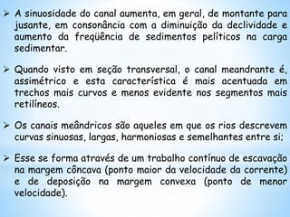  A sinuosidade do canal aumenta, em geral, de montante para
jusante, em consonância com a diminuição da declividade e
aumento da freqüência de sedimentos pelíticos na carga
sedimentar.
 Quando visto em seção transversal, o canal meandrante é,
assimétrico e esta característica é mais acentuada em
trechos mais curvos e menos evidente nos segmentos mais
retilíneos.
 Os canais meândricos são aqueles em que os rios descrevem
curvas sinuosas, largas, harmoniosas e semelhantes entre si;
 Esse se forma através de um trabalho contínuo de escavação
na margem côncava (ponto maior da velocidade da corrente)
e de deposição na margem convexa (ponto de menor
velocidade).
 