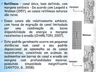  Retilíneos – canal único, bem definido, com
margens estáveis - De acordo com Leopold e
Wolman (1957), os canais retilíneos naturais
são raros.
 Esses canais são relativamente estáveis,
com taxas de migração de canal limitadada
por uma combinação de baixa
disponibilidade de energia e margens
resistentes à erosão (CHARLTON, 2007).
 Este padrão geralmente ocorre em pequenas
distâncias num canal e seu padrão
deposicional se assemelha ao de canais
meandrantes, consistindo em acúmulo de
sedimentos em barras de canal e erosão em
margens com profundidades maiores,
possuindo sinuosidade insignificante
(SANTOS, G., 2008).
 
