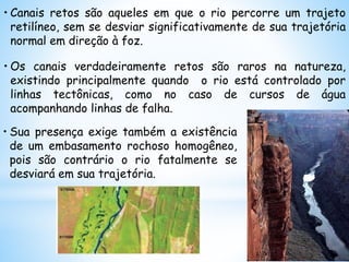 • Canais retos são aqueles em que o rio percorre um trajeto
retilíneo, sem se desviar significativamente de sua trajetória
normal em direção à foz.
• Os canais verdadeiramente retos são raros na natureza,
existindo principalmente quando o rio está controlado por
linhas tectônicas, como no caso de cursos de água
acompanhando linhas de falha.
• Sua presença exige também a existência
de um embasamento rochoso homogêneo,
pois são contrário o rio fatalmente se
desviará em sua trajetória.
 
