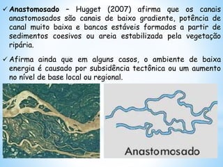 Anastomosado – Hugget (2007) afirma que os canais
anastomosados são canais de baixo gradiente, potência de
canal muito baixa e bancos estáveis formados a partir de
sedimentos coesivos ou areia estabilizada pela vegetação
ripária.
 Afirma ainda que em alguns casos, o ambiente de baixa
energia é causado por subsidência tectônica ou um aumento
no nível de base local ou regional.
 