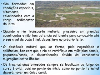 • São formados em
condições especiais,
altamente
relacionadas com a
carga sedimentar
do leito.
• Quando o rio transporta material grosseiro em grandes
quantidades e não tem potencia suficiente para conduzi-lo até
o seu nível de base final, deposita-o no próprio leito.
• O obstáculo natural que se forma, pela rugosidade e
saliências, faz com que o rio se ramifique em múltiplos canais,
pequenos/rasos, e desordenados devido às constantes
migrações entre ilhotas.
• Os trechos anastomosados sempre se localizam ao longo do
curso fluvial, pois no ponto de início como no ponto terminal
deverá haver um único canal.
 