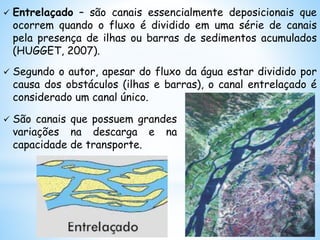  Entrelaçado – são canais essencialmente deposicionais que
ocorrem quando o fluxo é dividido em uma série de canais
pela presença de ilhas ou barras de sedimentos acumulados
(HUGGET, 2007).
 Segundo o autor, apesar do fluxo da água estar dividido por
causa dos obstáculos (ilhas e barras), o canal entrelaçado é
considerado um canal único.
 São canais que possuem grandes
variações na descarga e na
capacidade de transporte.
 