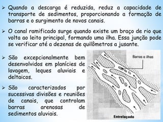  Quando a descarga é reduzida, reduz a capacidade de
transporte de sedimentos, proporcionando a formação de
barras e o surgimento de novos canais.
 O canal ramificado surge quando existe um braço de rio que
volta ao leito principal, formando uma ilha. Essa junção pode
se verificar até a dezenas de quilômetros a jusante.
 São excepcionalmente bem
desenvolvidos em planícies de
lavagem, leques aluviais e
deltaicos.
 São caracterizados por
sucessivas divisões e reuniões
de canais, que controlam
barras arenosas de
sedimentos aluviais.
 