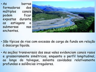 • As barras
formadoras dos
múltiplos canais
podem ficar
expostas durante
as estiagens e
submersas nas
enchentes.
• São típicos de rios com excesso de carga de fundo em relação
à descarga líquida.
• As seções transversais dos seus vales evidenciam canais rasos
e grosseiramente simétricos, enquanto o perfil longitudinal,
ao longo do talvegue, salienta cavidades relativamente
profundas e saliências irregulares.
 