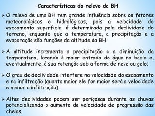 Características do relevo da BH
 O relevo de uma BH tem grande influência sobre os fatores
meteorológicos e hidrológicos, pois a velocidade do
escoamento superficial é determinada pela declividade do
terreno, enquanto que a temperatura, a precipitação e a
evaporação são funções da altitude da BH.
 A altitude incrementa a precipitação e a diminuição da
temperatura, levando à maior entrada de água na bacia e,
eventualmente, à sua retenção sob a forma de neve ou gelo;
 O grau de declividade interfere na velocidade do escoamento
e na infiltração (quanto maior ele for maior será a velocidade
e menor a infiltração).
 Altas declividades podem ser perigosas durante as chuvas
potencializando o aumento da velocidade de progressão das
cheias.
 