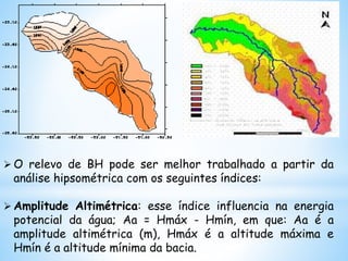  O relevo de BH pode ser melhor trabalhado a partir da
análise hipsométrica com os seguintes índices:
 Amplitude Altimétrica: esse índice influencia na energia
potencial da água; Aa = Hmáx - Hmín, em que: Aa é a
amplitude altimétrica (m), Hmáx é a altitude máxima e
Hmín é a altitude mínima da bacia.
 