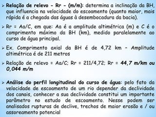  Relação de relevo - Rr - (m/m): determina a inclinação da BH,
que influencia na velocidade do escoamento (quanto maior, mais
rápida é a chegada das águas à desembocadura da bacia).
 Rr = Aa/C, em que: Aa é a amplitude altimétrica (m) e C é o
comprimento máximo da BH (km), medido paralelamente ao
curso de água principal.
 Ex. Comprimento axial da BH é de 4,72 km – Amplitude
altimétrica é de 211 metros
 Relação de relevo = Aa/C; Rr = 211/4,72; Rr = 44,7 m/km ou
0,044 m/m
 Análise do perfil longitudinal do curso de água: pelo fato da
velocidade de escoamento de um rio depender da declividade
dos canais, conhecer a sua declividade constitui um importante
parâmetro no estudo de escoamento. Nesse podem ser
analisados rupturas de declive, trechos de maior erosão e / ou
assoreamento potencial
 