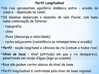Perfil Longitudinal
•Os rios apresentam equilíbrio dinâmico entre - erosão do
canal e - deposição no canal;
•Os mesmos demarcam o desenho do vale fluvial, com base
numa combinação de fatores:
- topografia
- clima
- fluxo (descarga e velocidade)
- rocha subjacente (resistência ao intemperismo e erosão)
•Perfil – seção longitunal e côncava do rio (comum a todos rios)
•Nível de base – nível (altitude) em que o rio desaparece,
penetrando em corpo d’água (lago ou oceano)
•Rios não podem cortar abaixo do nível de base
•Perfil longitudinal é controlado pelo nível de base regional
 