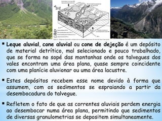  Leque aluvial, cone aluvial ou cone de dejeção é um depósito
de material detrítico, mal selecionado e pouco trabalhado,
que se forma no sopé das montanhas onde os talvegues dos
vales encontram uma área plana, quase sempre coincidente
com uma planície aluvionar ou uma área lacustre.
 Estes depósitos recebem esse nome devido à forma que
assumem, com os sedimentos se espraiando a partir da
desembocadura do talvegue.
 Refletem o fato de que as correntes aluviais perdem energia
ao desembocar numa área plana, permitindo que sedimentos
de diversas granulometrias se depositem simultaneamente.
 