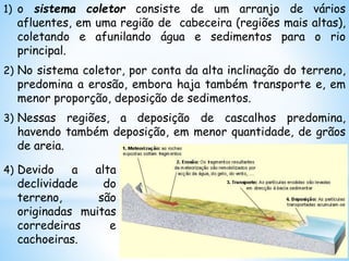 1) o sistema coletor consiste de um arranjo de vários
afluentes, em uma região de cabeceira (regiões mais altas),
coletando e afunilando água e sedimentos para o rio
principal.
2) No sistema coletor, por conta da alta inclinação do terreno,
predomina a erosão, embora haja também transporte e, em
menor proporção, deposição de sedimentos.
3) Nessas regiões, a deposição de cascalhos predomina,
havendo também deposição, em menor quantidade, de grãos
de areia.
4) Devido a alta
declividade do
terreno, são
originadas muitas
corredeiras e
cachoeiras.
 