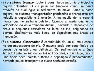 (2) o sistema transportador é constituído pelo rio principal e
alguns afluentes. O rio principal funciona como um canal
através do qual água e sedimento se move. Como o nome
sugere, no sistema transportador predomina o transporte em
relação à deposição e à erosão. A inclinação do terreno é
menor que no sistema coletor. Quando a vazão diminui, a
velocidade da água também diminui, havendo a deposição de
areia e pequenos cascalhos no leito do rio, originando as
barras. Sedimentos mais finos, se depositam nas áreas de
inundação.
(3) o sistema dispersador é constituído de um ou mais canais
na desembocadura do rio. O mesmo pode ser constituído de
canais de estuário ou deltaicos. Os sedimentos e a água
trazidos pelo rio são dispersos nos oceanos, em um lago, ou em
uma bacia seca. Nesse sistema a deposição é predominante,
havendo pouco transporte e quase nenhuma erosão.
 