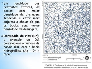 * Em igualdade dos
restantes fatores, as
bacias com maior
densidade de drenagem
tenderão a estar mais
sujeitas a cheias do que
as bacias com menor
densidade de drenagem.
 Densidade de rios (Dr):
a exemplo da Dd,
correlaciona o número de
canais (N), com a bacia
hidrográfica (A) - Dr =
N/A;
 