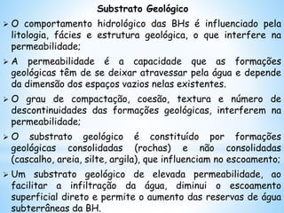 Substrato Geológico
 O comportamento hidrológico das BHs é influenciado pela
litologia, fácies e estrutura geológica, o que interfere na
permeabilidade;
 A permeabilidade é a capacidade que as formações
geológicas têm de se deixar atravessar pela água e depende
da dimensão dos espaços vazios nelas existentes.
 O grau de compactação, coesão, textura e número de
descontinuidades das formações geológicas, interferem na
permeabilidade;
 O substrato geológico é constituído por formações
geológicas consolidadas (rochas) e não consolidadas
(cascalho, areia, silte, argila), que influenciam no escoamento;
 Um substrato geológico de elevada permeabilidade, ao
facilitar a infiltração da água, diminui o escoamento
superficial direto e permite o aumento das reservas de água
subterrâneas da BH.
 