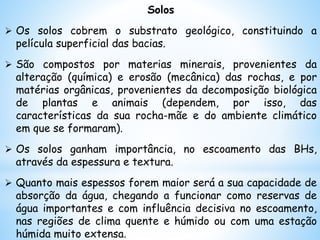 Solos
 Os solos cobrem o substrato geológico, constituindo a
película superficial das bacias.
 São compostos por materias minerais, provenientes da
alteração (química) e erosão (mecânica) das rochas, e por
matérias orgânicas, provenientes da decomposição biológica
de plantas e animais (dependem, por isso, das
características da sua rocha-mãe e do ambiente climático
em que se formaram).
 Os solos ganham importância, no escoamento das BHs,
através da espessura e textura.
 Quanto mais espessos forem maior será a sua capacidade de
absorção da água, chegando a funcionar como reservas de
água importantes e com influência decisiva no escoamento,
nas regiões de clima quente e húmido ou com uma estação
húmida muito extensa.
 