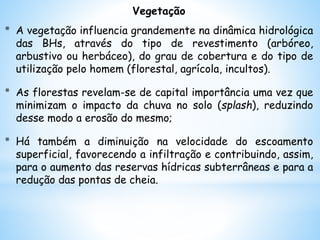 Vegetação
* A vegetação influencia grandemente na dinâmica hidrológica
das BHs, através do tipo de revestimento (arbóreo,
arbustivo ou herbáceo), do grau de cobertura e do tipo de
utilização pelo homem (florestal, agrícola, incultos).
* As florestas revelam-se de capital importância uma vez que
minimizam o impacto da chuva no solo (splash), reduzindo
desse modo a erosão do mesmo;
* Há também a diminuição na velocidade do escoamento
superficial, favorecendo a infiltração e contribuindo, assim,
para o aumento das reservas hídricas subterrâneas e para a
redução das pontas de cheia.
 