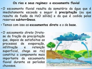 Os rios e seus regimes: o escoamento fluvial
• O escoamento fluvial resulta da somatório da água que é
imediatamente escoada a seguir à precipitação (ou que
resulta da fusão da H2O sólida) e da que é cedida pelas
reservas subterrâneas.
• Temos com isso os escoamentos direto e o de base.
• O escoamento direto (trata-
se da fração da precipitação
que, depois de satisfeitos os
processos de evaporação,
infiltração e retenção
superficial, chega ao rio)
constitui a componente mais
importante do escoamento
fluvial durante os períodos
chuvosos.
 