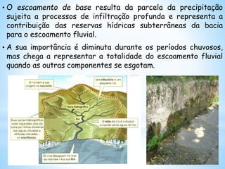 • O escoamento de base resulta da parcela da precipitação
sujeita a processos de infiltração profunda e representa a
contribuição das reservas hídricas subterrâneas da bacia
para o escoamento fluvial.
• A sua importância é diminuta durante os períodos chuvosos,
mas chega a representar a totalidade do escoamento fluvial
quando as outras componentes se esgotam.
 