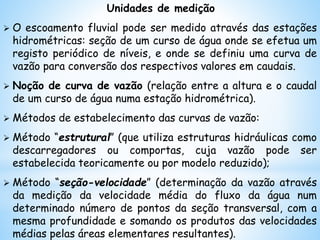 Unidades de medição
 O escoamento fluvial pode ser medido através das estações
hidrométricas: seção de um curso de água onde se efetua um
registo periódico de níveis, e onde se definiu uma curva de
vazão para conversão dos respectivos valores em caudais.
 Noção de curva de vazão (relação entre a altura e o caudal
de um curso de água numa estação hidrométrica).
 Métodos de estabelecimento das curvas de vazão:
 Método “estrutural” (que utiliza estruturas hidráulicas como
descarregadores ou comportas, cuja vazão pode ser
estabelecida teoricamente ou por modelo reduzido);
 Método “seção-velocidade” (determinação da vazão através
da medição da velocidade média do fluxo da água num
determinado número de pontos da seção transversal, com a
mesma profundidade e somando os produtos das velocidades
médias pelas áreas elementares resultantes).
 
