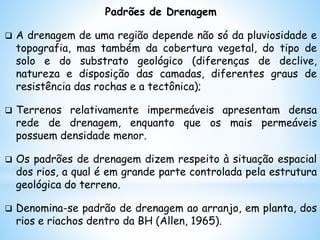 Padrões de Drenagem
 A drenagem de uma região depende não só da pluviosidade e
topografia, mas também da cobertura vegetal, do tipo de
solo e do substrato geológico (diferenças de declive,
natureza e disposição das camadas, diferentes graus de
resistência das rochas e a tectônica);
 Terrenos relativamente impermeáveis apresentam densa
rede de drenagem, enquanto que os mais permeáveis
possuem densidade menor.
 Os padrões de drenagem dizem respeito à situação espacial
dos rios, a qual é em grande parte controlada pela estrutura
geológica do terreno.
 Denomina-se padrão de drenagem ao arranjo, em planta, dos
rios e riachos dentro da BH (Allen, 1965).
 
