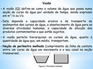 Vazão
• A vazão (Q) define-se como o volume de água que passa numa
seção do curso de água por unidade de tempo, sendo expresso
em m³/s ou l/s.
• Dela depende a capacidade erosiva e de transporte de
sedimentos dos cursos de água, o abastecimento de água para as
diversas atividades humanas, a capacidade de diluição dos
produtos contaminantes a que estão sujeitos.
• A vazão permite hierarquizar os cursos de água, quanto à
quantidade de água que, em média, transportam.
• Noção de perímetro molhado (comprimento da linha de contato
entre um curso de água em movimento e o seu canal na seção
transversal;
 