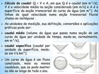  Cálculo do caudal: Q = V x A, em que Q é o caudal (em m³/s),
V é a velocidade média na seção considerada (em m/s) e A é a
superfície da seção transversal do curso de água (em m²). As
linhas de igual velocidade numa seção transversal fluvial
chama-se isotáquias .
 As unidades de medição, sua definição, conversões e aplicações
práticas pode ser:
 caudal médio (volume de água que passa numa seção de um
curso de água por unidade de tempo, mede-se, normalmente,
em m³/s).
 caudal específico (caudal por
unidade de superfície, mede-
se em l/s.km²).
 Um curso de água é um fluxo
canalizado, mais ou menos
caudaloso, que se pode manter
ou não ao longo de todo o ano.
 