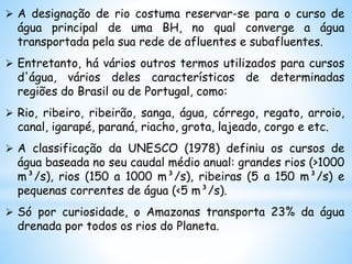  A designação de rio costuma reservar-se para o curso de
água principal de uma BH, no qual converge a água
transportada pela sua rede de afluentes e subafluentes.
 Entretanto, há vários outros termos utilizados para cursos
d'água, vários deles característicos de determinadas
regiões do Brasil ou de Portugal, como:
 Rio, ribeiro, ribeirão, sanga, água, córrego, regato, arroio,
canal, igarapé, paraná, riacho, grota, lajeado, corgo e etc.
 A classificação da UNESCO (1978) definiu os cursos de
água baseada no seu caudal médio anual: grandes rios (>1000
m³/s), rios (150 a 1000 m³/s), ribeiras (5 a 150 m³/s) e
pequenas correntes de água (<5 m³/s).
 Só por curiosidade, o Amazonas transporta 23% da água
drenada por todos os rios do Planeta.
 