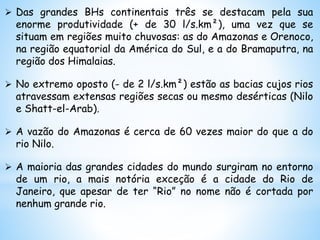  Das grandes BHs continentais três se destacam pela sua
enorme produtividade (+ de 30 l/s.km²), uma vez que se
situam em regiões muito chuvosas: as do Amazonas e Orenoco,
na região equatorial da América do Sul, e a do Bramaputra, na
região dos Himalaias.
 No extremo oposto (- de 2 l/s.km²) estão as bacias cujos rios
atravessam extensas regiões secas ou mesmo desérticas (Nilo
e Shatt-el-Arab).
 A vazão do Amazonas é cerca de 60 vezes maior do que a do
rio Nilo.
 A maioria das grandes cidades do mundo surgiram no entorno
de um rio, a mais notória exceção é a cidade do Rio de
Janeiro, que apesar de ter “Rio” no nome não é cortada por
nenhum grande rio.
 