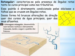 Retangular: caracteriza-se pela presença de ângulos retos
tanto no curso principal como nos tributários.
Esse padrão é diretamente condicionado pelas diáclases e
falhas que se cruzam em ângulos retos.
Dessa forma há bruscas alterações de direção
quer dos cursos de água principais, quer dos
seus afluentes.
 