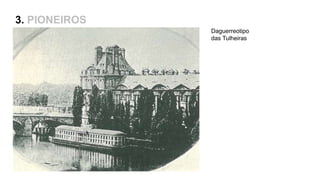Captação de 15 a 30min
Defeito do positivo e da imagem invertida
3. PIONEIROS
Louis Daguerre, 1835
1839 – Venda da patente para o governo Francês e o
início da popularização
Daguerreotipo
das Tulheiras
Patente – fotografia como expressão máxima da
modernidade
 