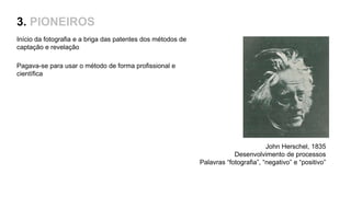 3. PIONEIROS
Início da fotografia e a briga das patentes dos métodos de
captação e revelação
Pagava-se para usar o método de forma profissional e
científica
John Herschel, 1835
Desenvolvimento de processos
Palavras “fotografia”, “negativo” e “positivo”
 