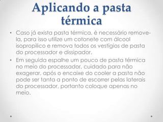Aplicando a pasta
térmica
• Caso já exista pasta térmica, é necessário remove-
la, para isso utilize um cotonete com álcool
isopropilico e remova todos os vestígios de pasta
do processador e dissipador.
• Em seguida espalhe um pouco de pasta térmica
no meio do processador, cuidado para não
exagerar, após o encaixe do cooler a pasta não
pode ser tanta a ponto de escorrer pelas laterais
do processador, portanto coloque apenas no
meio.
 