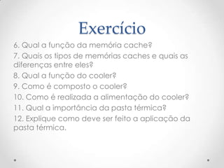 Exercício
6. Qual a função da memória cache?
7. Quais os tipos de memórias caches e quais as
diferenças entre eles?
8. Qual a função do cooler?
9. Como é composto o cooler?
10. Como é realizada a alimentação do cooler?
11. Qual a importância da pasta térmica?
12. Explique como deve ser feito a aplicação da
pasta térmica.
 