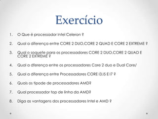 Exercício
1. O Que é processador Intel Celeron ?
2. Qual a diferença entre CORE 2 DUO,CORE 2 QUAD E CORE 2 EXTREME ?
3. Qual o soquete para os processadores CORE 2 DUO,CORE 2 QUAD E
CORE 2 EXTREME ?
4. Qual a dferença entre os processadores Core 2 duo e Dual Core/
5. Qual a diferença entre Processadores CORE I3,I5 E I7 ?
6. Quais os tipode de processadores AMD?
7. Qual processador top de linha da AMD?
8. Diga as vantagens dos processadores Intel e AMD ?
 