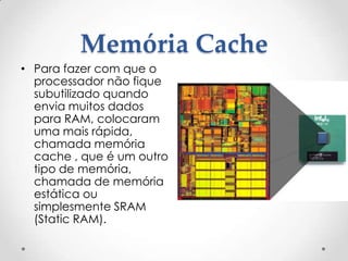 Memória Cache
• Para fazer com que o
processador não fique
subutilizado quando
envia muitos dados
para RAM, colocaram
uma mais rápida,
chamada memória
cache , que é um outro
tipo de memória,
chamada de memória
estática ou
simplesmente SRAM
(Static RAM).
 