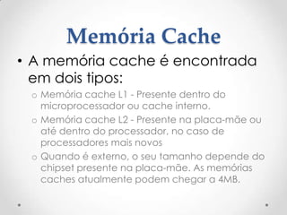 Memória Cache
• A memória cache é encontrada
em dois tipos:
o Memória cache L1 - Presente dentro do
microprocessador ou cache interno.
o Memória cache L2 - Presente na placa-mãe ou
até dentro do processador, no caso de
processadores mais novos
o Quando é externo, o seu tamanho depende do
chipset presente na placa-mãe. As memórias
caches atualmente podem chegar a 4MB.
 