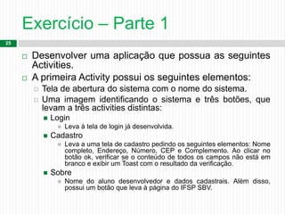 Exercício – Parte 1
25
 Desenvolver uma aplicação que possua as seguintes
Activities.
 A primeira Activity possui os seguintes elementos:
 Tela de abertura do sistema com o nome do sistema.
 Uma imagem identificando o sistema e três botões, que
levam a três activities distintas:
 Login
 Leva à tela de login já desenvolvida.
 Cadastro
 Leva a uma tela de cadastro pedindo os seguintes elementos: Nome
completo, Endereço, Número, CEP e Complemento. Ao clicar no
botão ok, verificar se o conteúdo de todos os campos não está em
branco e exibir um Toast com o resultado da verificação.
 Sobre
 Nome do aluno desenvolvedor e dados cadastrais. Além disso,
possui um botão que leva à página do IFSP SBV.
 