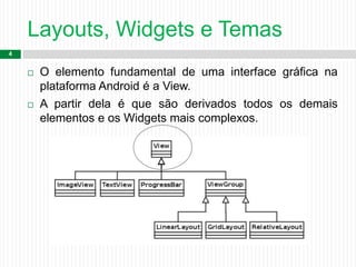 Layouts, Widgets e Temas
4
 O elemento fundamental de uma interface gráfica na
plataforma Android é a View.
 A partir dela é que são derivados todos os demais
elementos e os Widgets mais complexos.
 